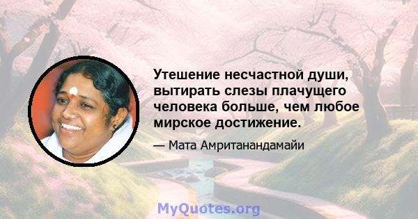 Утешение несчастной души, вытирать слезы плачущего человека больше, чем любое мирское достижение.