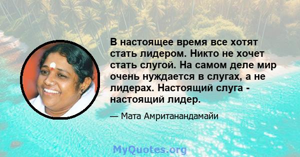 В настоящее время все хотят стать лидером. Никто не хочет стать слугой. На самом деле мир очень нуждается в слугах, а не лидерах. Настоящий слуга - настоящий лидер.