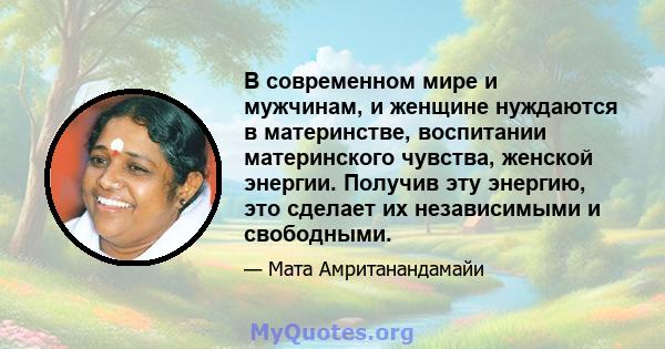 В современном мире и мужчинам, и женщине нуждаются в материнстве, воспитании материнского чувства, женской энергии. Получив эту энергию, это сделает их независимыми и свободными.