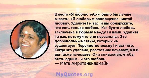 Вместо «Я люблю тебя», было бы лучше сказать: «Я любовь-я воплощение чистой любви». Удалите I и вас, и вы обнаружите, что есть только любовь. Как будто любовь заключена в тюрьму между I и вами. Удалите I и вас, потому