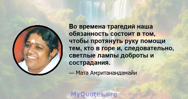 Во времена трагедий наша обязанность состоит в том, чтобы протянуть руку помощи тем, кто в горе и, следовательно, светлые лампы доброты и сострадания.