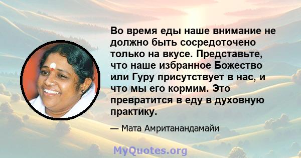 Во время еды наше внимание не должно быть сосредоточено только на вкусе. Представьте, что наше избранное Божество или Гуру присутствует в нас, и что мы его кормим. Это превратится в еду в духовную практику.