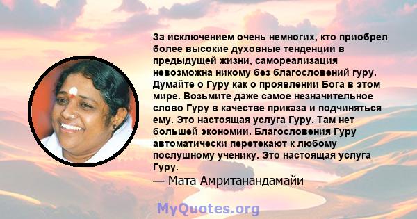 За исключением очень немногих, кто приобрел более высокие духовные тенденции в предыдущей жизни, самореализация невозможна никому без благословений гуру. Думайте о Гуру как о проявлении Бога в этом мире. Возьмите даже