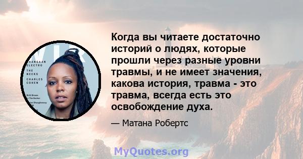 Когда вы читаете достаточно историй о людях, которые прошли через разные уровни травмы, и не имеет значения, какова история, травма - это травма, всегда есть это освобождение духа.