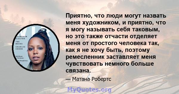 Приятно, что люди могут назвать меня художником, и приятно, что я могу называть себя таковым, но это также отчасти отделяет меня от простого человека так, как я не хочу быть, поэтому ремесленник заставляет меня