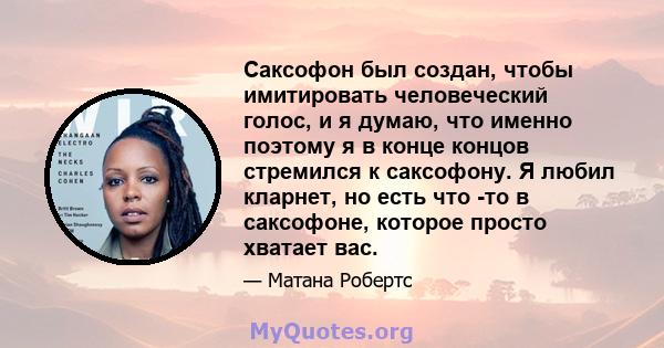 Саксофон был создан, чтобы имитировать человеческий голос, и я думаю, что именно поэтому я в конце концов стремился к саксофону. Я любил кларнет, но есть что -то в саксофоне, которое просто хватает вас.