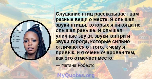 Слушание птиц рассказывает вам разные вещи о месте. Я слышал звуки птицы, которых я никогда не слышал раньше. Я слышал уличные звуки, звуки кантри и звуки города, которые сильно отличаются от того, к чему я привык, и я