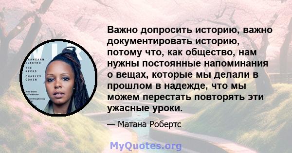 Важно допросить историю, важно документировать историю, потому что, как общество, нам нужны постоянные напоминания о вещах, которые мы делали в прошлом в надежде, что мы можем перестать повторять эти ужасные уроки.