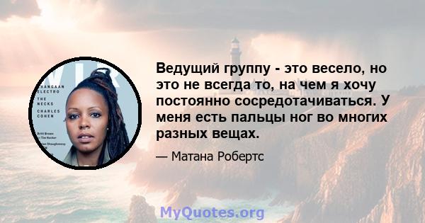 Ведущий группу - это весело, но это не всегда то, на чем я хочу постоянно сосредотачиваться. У меня есть пальцы ног во многих разных вещах.