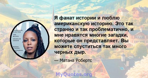 Я фанат истории и люблю американскую историю. Это так странно и так проблематично, и мне нравятся многие загадки, которые он представляет. Вы можете спуститься так много черных дыр.