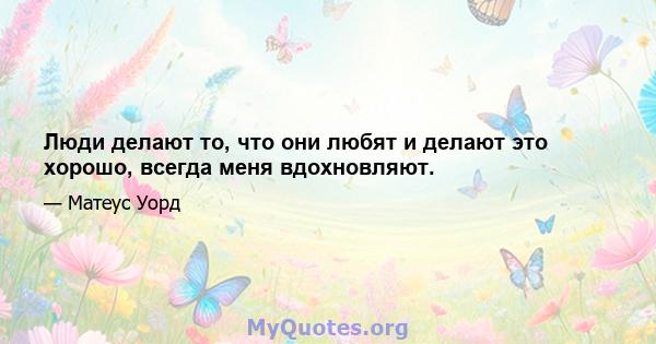 Люди делают то, что они любят и делают это хорошо, всегда меня вдохновляют.