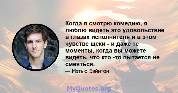 Когда я смотрю комедию, я люблю видеть это удовольствие в глазах исполнителя и в этом чувстве щеки - и даже те моменты, когда вы можете видеть, что кто -то пытается не смеяться.