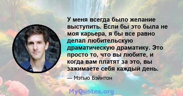 У меня всегда было желание выступить. Если бы это была не моя карьера, я бы все равно делал любительскую драматическую драматику. Это просто то, что вы любите, и когда вам платят за это, вы зажимаете себя каждый день.