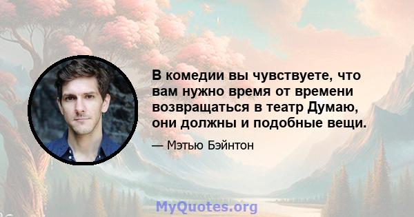 В комедии вы чувствуете, что вам нужно время от времени возвращаться в театр Думаю, они должны и подобные вещи.