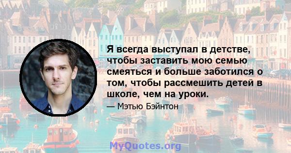 Я всегда выступал в детстве, чтобы заставить мою семью смеяться и больше заботился о том, чтобы рассмешить детей в школе, чем на уроки.