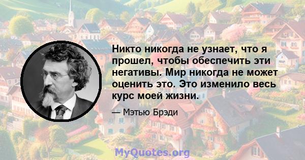 Никто никогда не узнает, что я прошел, чтобы обеспечить эти негативы. Мир никогда не может оценить это. Это изменило весь курс моей жизни.