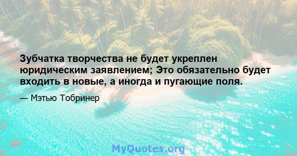 Зубчатка творчества не будет укреплен юридическим заявлением; Это обязательно будет входить в новые, а иногда и пугающие поля.