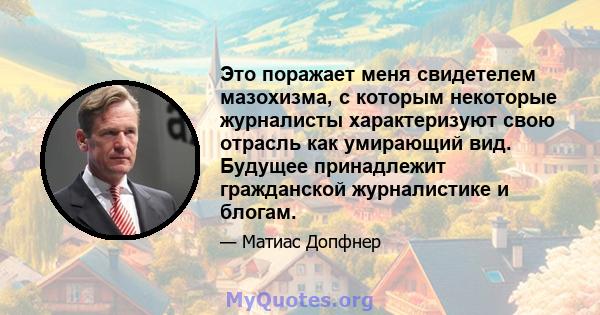 Это поражает меня свидетелем мазохизма, с которым некоторые журналисты характеризуют свою отрасль как умирающий вид. Будущее принадлежит гражданской журналистике и блогам.