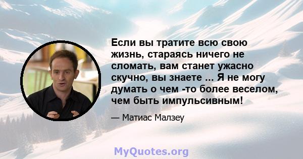 Если вы тратите всю свою жизнь, стараясь ничего не сломать, вам станет ужасно скучно, вы знаете ... Я не могу думать о чем -то более веселом, чем быть импульсивным!