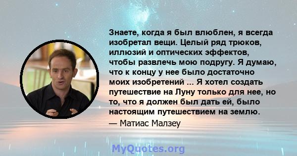 Знаете, когда я был влюблен, я всегда изобретал вещи. Целый ряд трюков, иллюзий и оптических эффектов, чтобы развлечь мою подругу. Я думаю, что к концу у нее было достаточно моих изобретений ... Я хотел создать