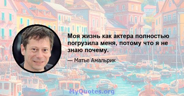 Моя жизнь как актера полностью погрузила меня, потому что я не знаю почему.