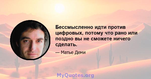 Бессмысленно идти против цифровых, потому что рано или поздно вы не сможете ничего сделать.