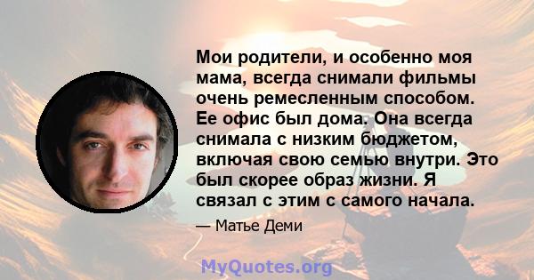 Мои родители, и особенно моя мама, всегда снимали фильмы очень ремесленным способом. Ее офис был дома. Она всегда снимала с низким бюджетом, включая свою семью внутри. Это был скорее образ жизни. Я связал с этим с