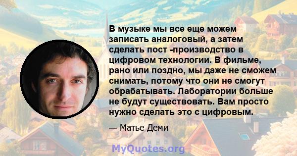 В музыке мы все еще можем записать аналоговый, а затем сделать пост -производство в цифровом технологии. В фильме, рано или поздно, мы даже не сможем снимать, потому что они не смогут обрабатывать. Лаборатории больше не 