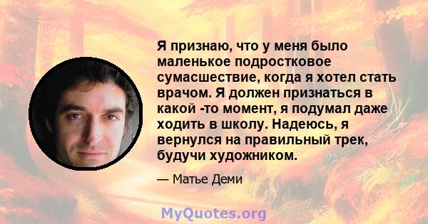 Я признаю, что у меня было маленькое подростковое сумасшествие, когда я хотел стать врачом. Я должен признаться в какой -то момент, я подумал даже ходить в школу. Надеюсь, я вернулся на правильный трек, будучи