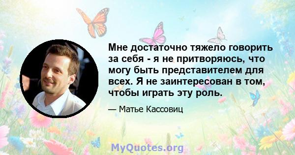 Мне достаточно тяжело говорить за себя - я не притворяюсь, что могу быть представителем для всех. Я не заинтересован в том, чтобы играть эту роль.