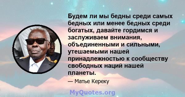 Будем ли мы бедны среди самых бедных или менее бедных среди богатых, давайте гордимся и заслуживаем внимания, объединенными и сильными, утешаемыми нашей принадлежностью к сообществу свободных наций нашей планеты.