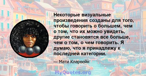 Некоторые визуальные произведения созданы для того, чтобы говорить о большем, чем о том, что их можно увидеть, другие становятся все больше, чем о том, о чем говорить. Я думаю, что я принадлежу к последней категории.