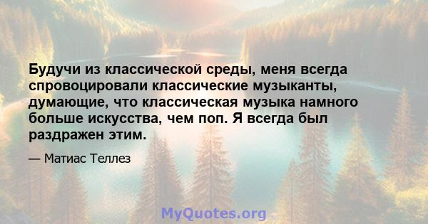 Будучи из классической среды, меня всегда спровоцировали классические музыканты, думающие, что классическая музыка намного больше искусства, чем поп. Я всегда был раздражен этим.