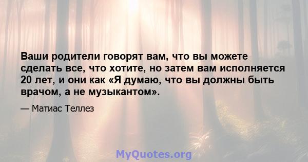 Ваши родители говорят вам, что вы можете сделать все, что хотите, но затем вам исполняется 20 лет, и они как «Я думаю, что вы должны быть врачом, а не музыкантом».