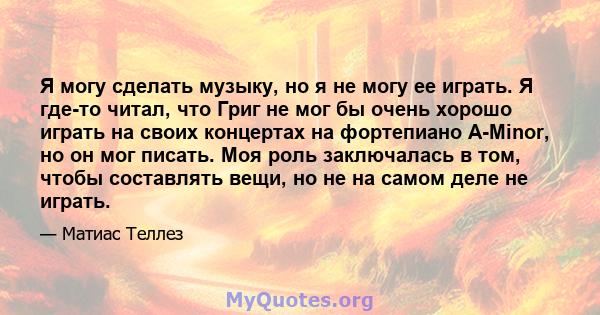 Я могу сделать музыку, но я не могу ее играть. Я где-то читал, что Григ не мог бы очень хорошо играть на своих концертах на фортепиано A-Minor, но он мог писать. Моя роль заключалась в том, чтобы составлять вещи, но не