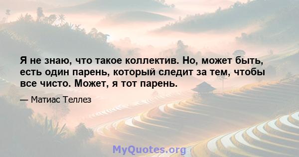 Я не знаю, что такое коллектив. Но, может быть, есть один парень, который следит за тем, чтобы все чисто. Может, я тот парень.