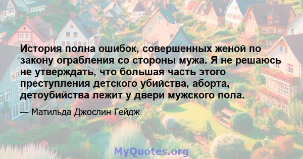 История полна ошибок, совершенных женой по закону ограбления со стороны мужа. Я не решаюсь не утверждать, что большая часть этого преступления детского убийства, аборта, детоубийства лежит у двери мужского пола.