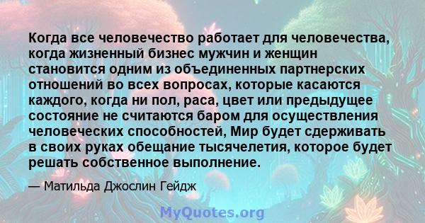 Когда все человечество работает для человечества, когда жизненный бизнес мужчин и женщин становится одним из объединенных партнерских отношений во всех вопросах, которые касаются каждого, когда ни пол, раса, цвет или