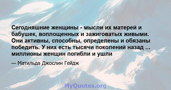 Сегодняшние женщины - мысли их матерей и бабушек, воплощенных и зажиговатых живыми. Они активны, способны, определены и обязаны победить. У них есть тысячи поколений назад ... миллионы женщин погибли и ушли