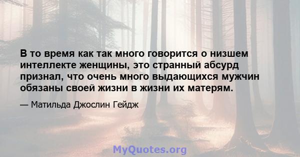 В то время как так много говорится о низшем интеллекте женщины, это странный абсурд признал, что очень много выдающихся мужчин обязаны своей жизни в жизни их матерям.