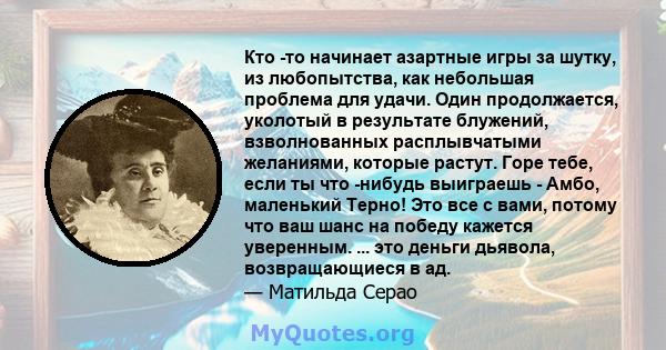 Кто -то начинает азартные игры за шутку, из любопытства, как небольшая проблема для удачи. Один продолжается, уколотый в результате блужений, взволнованных расплывчатыми желаниями, которые растут. Горе тебе, если ты что 