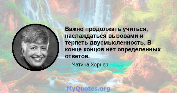 Важно продолжать учиться, наслаждаться вызовами и терпеть двусмысленность. В конце концов нет определенных ответов.