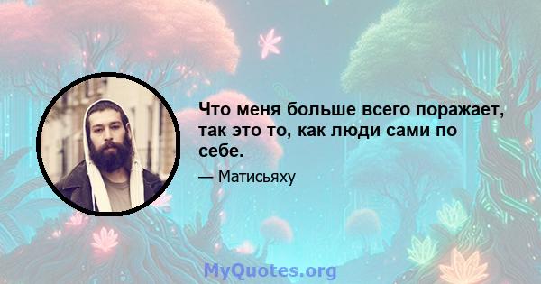 Что меня больше всего поражает, так это то, как люди сами по себе.