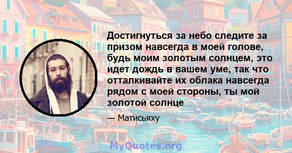 Достигнуться за небо следите за призом навсегда в моей голове, будь моим золотым солнцем, это идет дождь в вашем уме, так что отталкивайте их облака навсегда рядом с моей стороны, ты мой золотой солнце