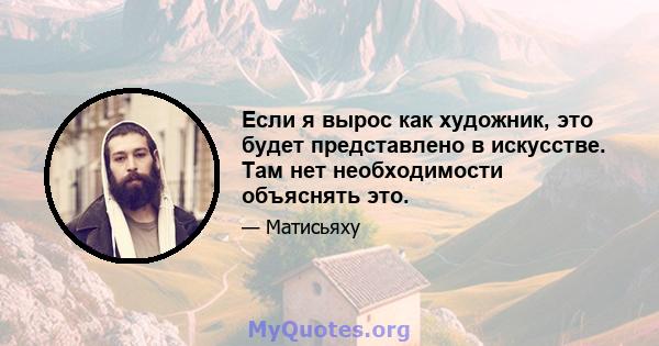 Если я вырос как художник, это будет представлено в искусстве. Там нет необходимости объяснять это.