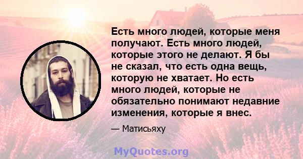 Есть много людей, которые меня получают. Есть много людей, которые этого не делают. Я бы не сказал, что есть одна вещь, которую не хватает. Но есть много людей, которые не обязательно понимают недавние изменения,