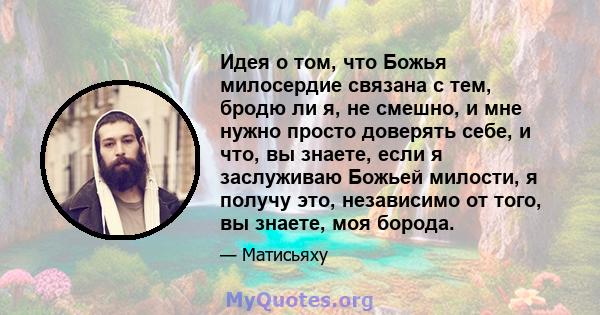 Идея о том, что Божья милосердие связана с тем, бродю ли я, не смешно, и мне нужно просто доверять себе, и что, вы знаете, если я заслуживаю Божьей милости, я получу это, независимо от того, вы знаете, моя борода.