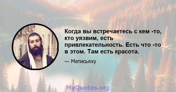 Когда вы встречаетесь с кем -то, кто уязвим, есть привлекательность. Есть что -то в этом. Там есть красота.