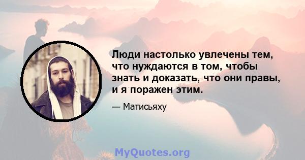 Люди настолько увлечены тем, что нуждаются в том, чтобы знать и доказать, что они правы, и я поражен этим.