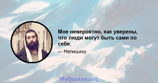 Мне невероятно, как уверены, что люди могут быть сами по себе.